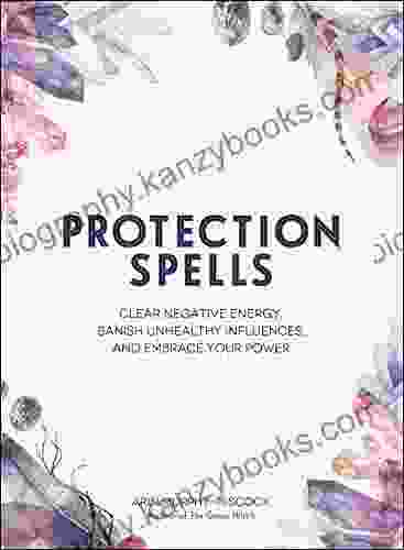 Protection Spells: Clear Negative Energy Banish Unhealthy Influences and Embrace Your Power