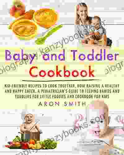 Baby And Toddler Cookbook: Kid Friendly Recipes To Cook Together How Raising A Healthy And Happy Eater A Pediatrician S Guide To Feeding Babies And Toddlers For Little Foodies And Cookbook For Kids