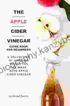 The Apple Cider Vinegar Guide For Beginners: A Collection Of Amazing Things You Can Make With Apple Cider Vinegar