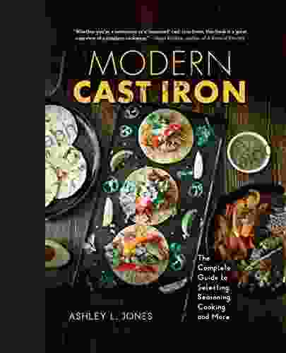 Modern Cast Iron: The Complete Guide To Selecting Seasoning Cooking And More