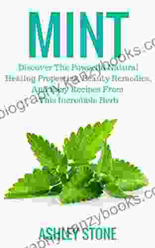 Mint: Discover The Powerful Natural Healing Properties Beauty Remedies And Easy Recipes From This Incredible Herb